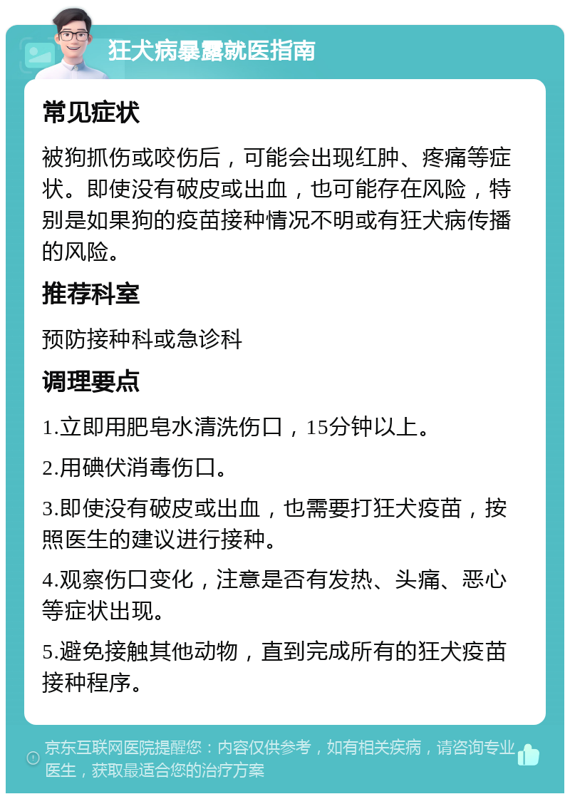 狂犬病暴露就医指南 常见症状 被狗抓伤或咬伤后，可能会出现红肿、疼痛等症状。即使没有破皮或出血，也可能存在风险，特别是如果狗的疫苗接种情况不明或有狂犬病传播的风险。 推荐科室 预防接种科或急诊科 调理要点 1.立即用肥皂水清洗伤口，15分钟以上。 2.用碘伏消毒伤口。 3.即使没有破皮或出血，也需要打狂犬疫苗，按照医生的建议进行接种。 4.观察伤口变化，注意是否有发热、头痛、恶心等症状出现。 5.避免接触其他动物，直到完成所有的狂犬疫苗接种程序。