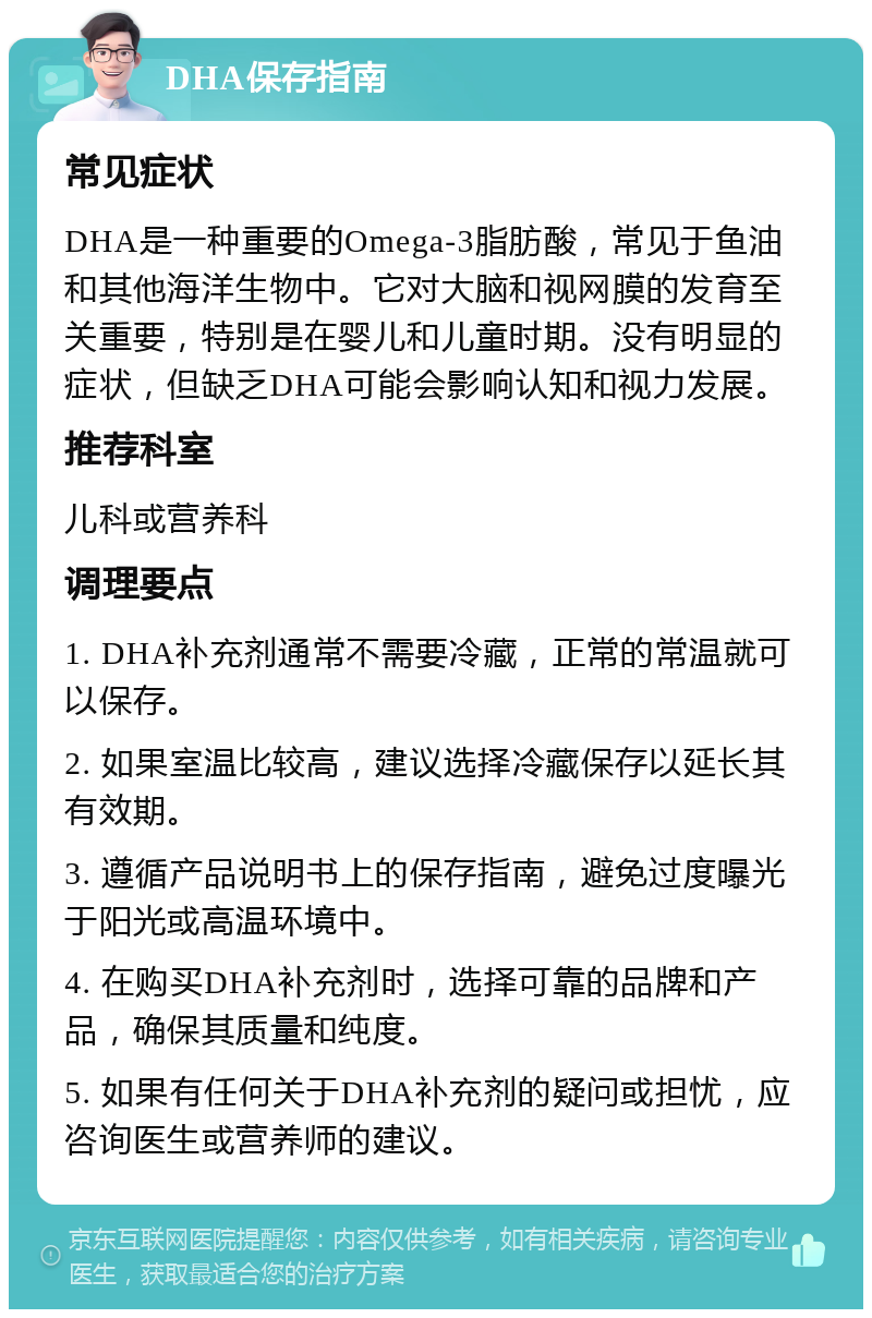 DHA保存指南 常见症状 DHA是一种重要的Omega-3脂肪酸，常见于鱼油和其他海洋生物中。它对大脑和视网膜的发育至关重要，特别是在婴儿和儿童时期。没有明显的症状，但缺乏DHA可能会影响认知和视力发展。 推荐科室 儿科或营养科 调理要点 1. DHA补充剂通常不需要冷藏，正常的常温就可以保存。 2. 如果室温比较高，建议选择冷藏保存以延长其有效期。 3. 遵循产品说明书上的保存指南，避免过度曝光于阳光或高温环境中。 4. 在购买DHA补充剂时，选择可靠的品牌和产品，确保其质量和纯度。 5. 如果有任何关于DHA补充剂的疑问或担忧，应咨询医生或营养师的建议。