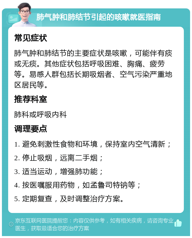 肺气肿和肺结节引起的咳嗽就医指南 常见症状 肺气肿和肺结节的主要症状是咳嗽，可能伴有痰或无痰。其他症状包括呼吸困难、胸痛、疲劳等。易感人群包括长期吸烟者、空气污染严重地区居民等。 推荐科室 肺科或呼吸内科 调理要点 1. 避免刺激性食物和环境，保持室内空气清新； 2. 停止吸烟，远离二手烟； 3. 适当运动，增强肺功能； 4. 按医嘱服用药物，如孟鲁司特钠等； 5. 定期复查，及时调整治疗方案。