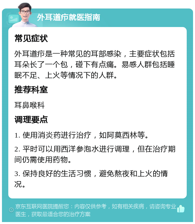 外耳道疖就医指南 常见症状 外耳道疖是一种常见的耳部感染，主要症状包括耳朵长了一个包，碰下有点痛。易感人群包括睡眠不足、上火等情况下的人群。 推荐科室 耳鼻喉科 调理要点 1. 使用消炎药进行治疗，如阿莫西林等。 2. 平时可以用西洋参泡水进行调理，但在治疗期间仍需使用药物。 3. 保持良好的生活习惯，避免熬夜和上火的情况。