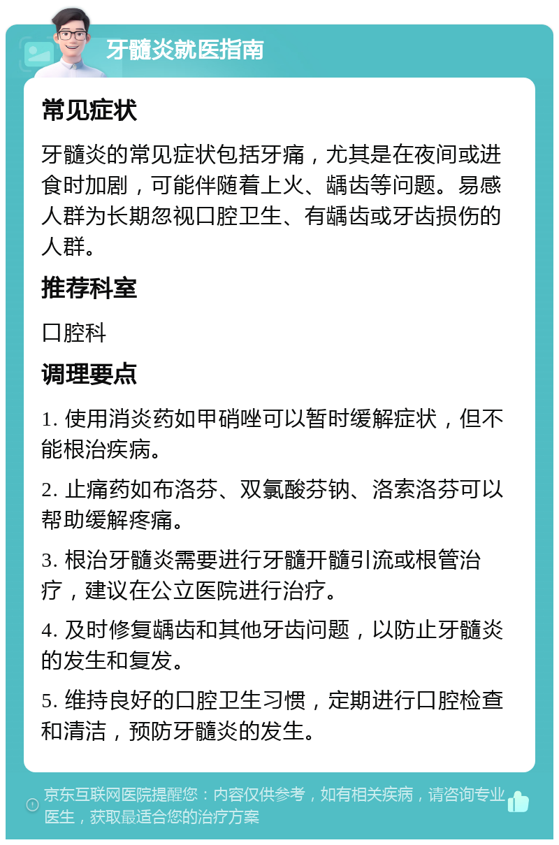 牙髓炎就医指南 常见症状 牙髓炎的常见症状包括牙痛，尤其是在夜间或进食时加剧，可能伴随着上火、龋齿等问题。易感人群为长期忽视口腔卫生、有龋齿或牙齿损伤的人群。 推荐科室 口腔科 调理要点 1. 使用消炎药如甲硝唑可以暂时缓解症状，但不能根治疾病。 2. 止痛药如布洛芬、双氯酸芬钠、洛索洛芬可以帮助缓解疼痛。 3. 根治牙髓炎需要进行牙髓开髓引流或根管治疗，建议在公立医院进行治疗。 4. 及时修复龋齿和其他牙齿问题，以防止牙髓炎的发生和复发。 5. 维持良好的口腔卫生习惯，定期进行口腔检查和清洁，预防牙髓炎的发生。