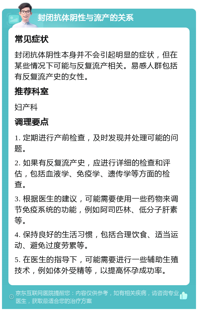 封闭抗体阴性与流产的关系 常见症状 封闭抗体阴性本身并不会引起明显的症状，但在某些情况下可能与反复流产相关。易感人群包括有反复流产史的女性。 推荐科室 妇产科 调理要点 1. 定期进行产前检查，及时发现并处理可能的问题。 2. 如果有反复流产史，应进行详细的检查和评估，包括血液学、免疫学、遗传学等方面的检查。 3. 根据医生的建议，可能需要使用一些药物来调节免疫系统的功能，例如阿司匹林、低分子肝素等。 4. 保持良好的生活习惯，包括合理饮食、适当运动、避免过度劳累等。 5. 在医生的指导下，可能需要进行一些辅助生殖技术，例如体外受精等，以提高怀孕成功率。