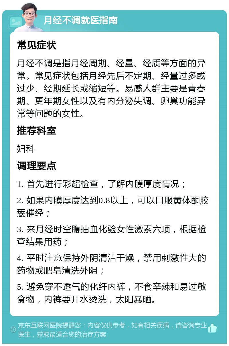 月经不调就医指南 常见症状 月经不调是指月经周期、经量、经质等方面的异常。常见症状包括月经先后不定期、经量过多或过少、经期延长或缩短等。易感人群主要是青春期、更年期女性以及有内分泌失调、卵巢功能异常等问题的女性。 推荐科室 妇科 调理要点 1. 首先进行彩超检查，了解内膜厚度情况； 2. 如果内膜厚度达到0.8以上，可以口服黄体酮胶囊催经； 3. 来月经时空腹抽血化验女性激素六项，根据检查结果用药； 4. 平时注意保持外阴清洁干燥，禁用刺激性大的药物或肥皂清洗外阴； 5. 避免穿不透气的化纤内裤，不食辛辣和易过敏食物，内裤要开水烫洗，太阳暴晒。