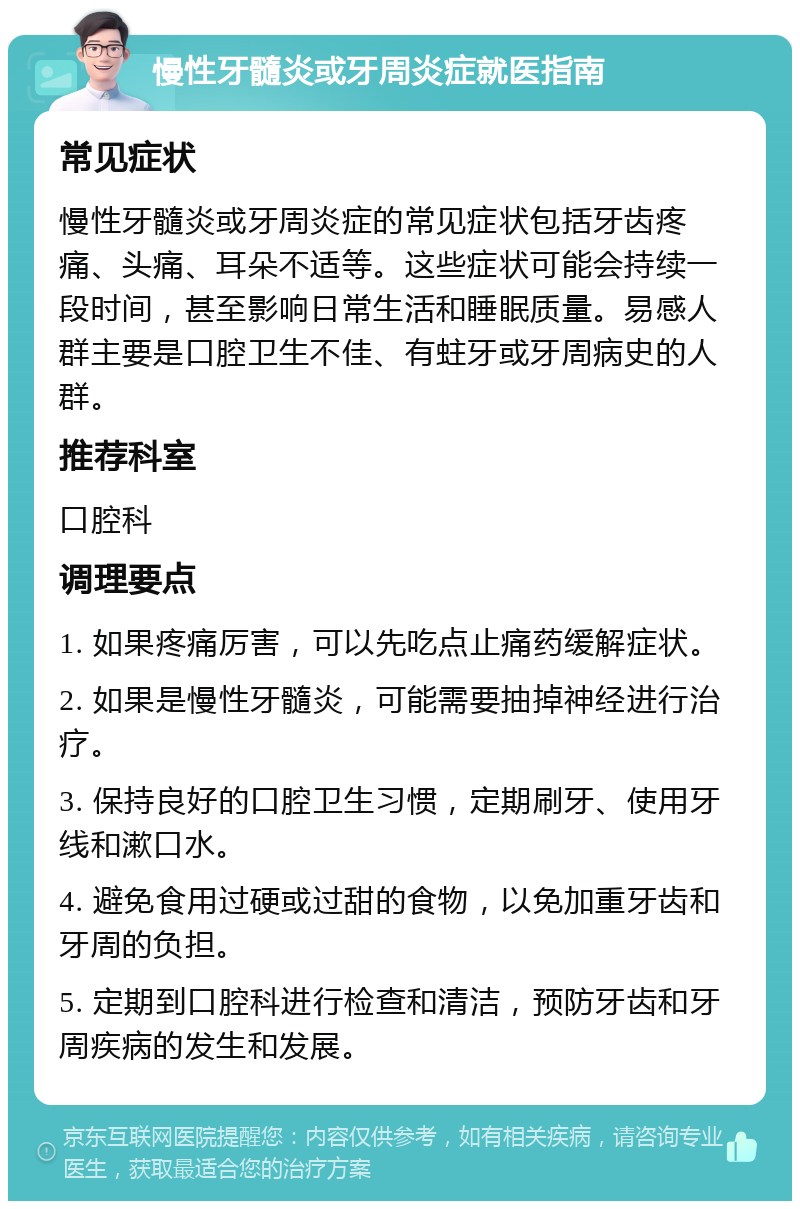 慢性牙髓炎或牙周炎症就医指南 常见症状 慢性牙髓炎或牙周炎症的常见症状包括牙齿疼痛、头痛、耳朵不适等。这些症状可能会持续一段时间，甚至影响日常生活和睡眠质量。易感人群主要是口腔卫生不佳、有蛀牙或牙周病史的人群。 推荐科室 口腔科 调理要点 1. 如果疼痛厉害，可以先吃点止痛药缓解症状。 2. 如果是慢性牙髓炎，可能需要抽掉神经进行治疗。 3. 保持良好的口腔卫生习惯，定期刷牙、使用牙线和漱口水。 4. 避免食用过硬或过甜的食物，以免加重牙齿和牙周的负担。 5. 定期到口腔科进行检查和清洁，预防牙齿和牙周疾病的发生和发展。