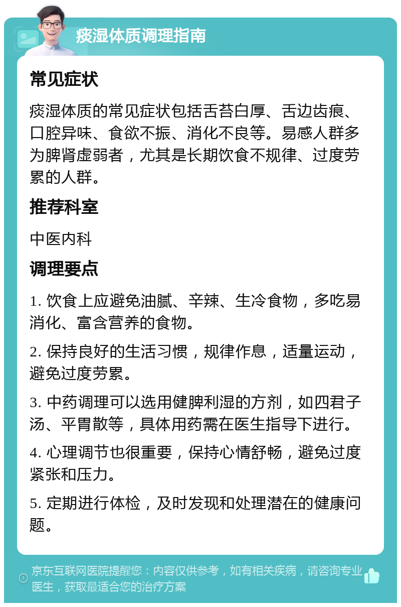 痰湿体质调理指南 常见症状 痰湿体质的常见症状包括舌苔白厚、舌边齿痕、口腔异味、食欲不振、消化不良等。易感人群多为脾肾虚弱者，尤其是长期饮食不规律、过度劳累的人群。 推荐科室 中医内科 调理要点 1. 饮食上应避免油腻、辛辣、生冷食物，多吃易消化、富含营养的食物。 2. 保持良好的生活习惯，规律作息，适量运动，避免过度劳累。 3. 中药调理可以选用健脾利湿的方剂，如四君子汤、平胃散等，具体用药需在医生指导下进行。 4. 心理调节也很重要，保持心情舒畅，避免过度紧张和压力。 5. 定期进行体检，及时发现和处理潜在的健康问题。