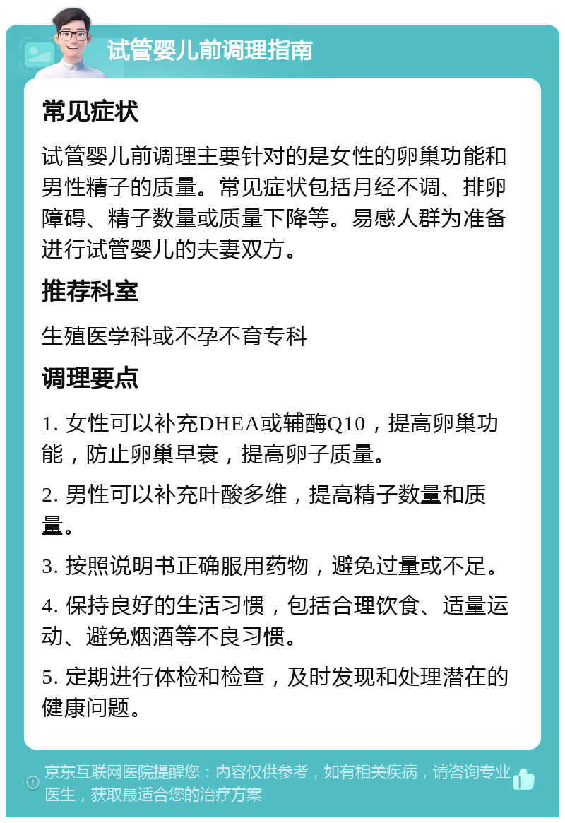 试管婴儿前调理指南 常见症状 试管婴儿前调理主要针对的是女性的卵巢功能和男性精子的质量。常见症状包括月经不调、排卵障碍、精子数量或质量下降等。易感人群为准备进行试管婴儿的夫妻双方。 推荐科室 生殖医学科或不孕不育专科 调理要点 1. 女性可以补充DHEA或辅酶Q10，提高卵巢功能，防止卵巢早衰，提高卵子质量。 2. 男性可以补充叶酸多维，提高精子数量和质量。 3. 按照说明书正确服用药物，避免过量或不足。 4. 保持良好的生活习惯，包括合理饮食、适量运动、避免烟酒等不良习惯。 5. 定期进行体检和检查，及时发现和处理潜在的健康问题。