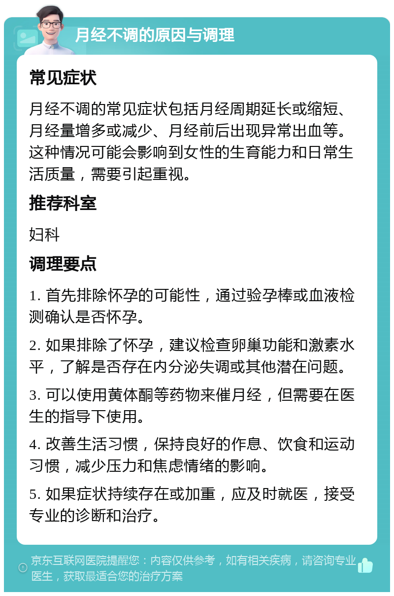 月经不调的原因与调理 常见症状 月经不调的常见症状包括月经周期延长或缩短、月经量增多或减少、月经前后出现异常出血等。这种情况可能会影响到女性的生育能力和日常生活质量，需要引起重视。 推荐科室 妇科 调理要点 1. 首先排除怀孕的可能性，通过验孕棒或血液检测确认是否怀孕。 2. 如果排除了怀孕，建议检查卵巢功能和激素水平，了解是否存在内分泌失调或其他潜在问题。 3. 可以使用黄体酮等药物来催月经，但需要在医生的指导下使用。 4. 改善生活习惯，保持良好的作息、饮食和运动习惯，减少压力和焦虑情绪的影响。 5. 如果症状持续存在或加重，应及时就医，接受专业的诊断和治疗。