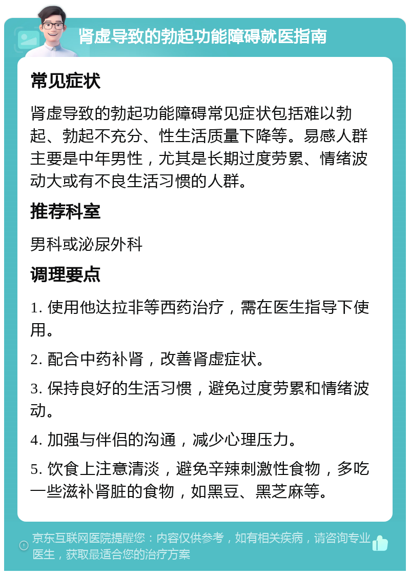 肾虚导致的勃起功能障碍就医指南 常见症状 肾虚导致的勃起功能障碍常见症状包括难以勃起、勃起不充分、性生活质量下降等。易感人群主要是中年男性，尤其是长期过度劳累、情绪波动大或有不良生活习惯的人群。 推荐科室 男科或泌尿外科 调理要点 1. 使用他达拉非等西药治疗，需在医生指导下使用。 2. 配合中药补肾，改善肾虚症状。 3. 保持良好的生活习惯，避免过度劳累和情绪波动。 4. 加强与伴侣的沟通，减少心理压力。 5. 饮食上注意清淡，避免辛辣刺激性食物，多吃一些滋补肾脏的食物，如黑豆、黑芝麻等。