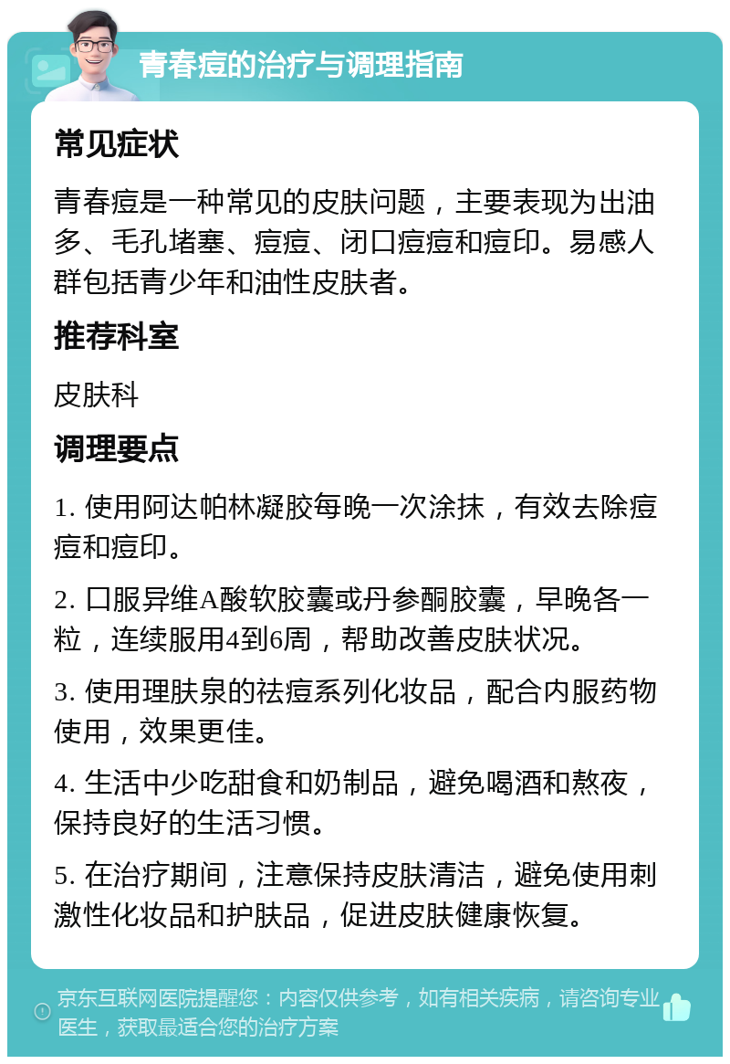 青春痘的治疗与调理指南 常见症状 青春痘是一种常见的皮肤问题，主要表现为出油多、毛孔堵塞、痘痘、闭口痘痘和痘印。易感人群包括青少年和油性皮肤者。 推荐科室 皮肤科 调理要点 1. 使用阿达帕林凝胶每晚一次涂抹，有效去除痘痘和痘印。 2. 口服异维A酸软胶囊或丹参酮胶囊，早晚各一粒，连续服用4到6周，帮助改善皮肤状况。 3. 使用理肤泉的祛痘系列化妆品，配合内服药物使用，效果更佳。 4. 生活中少吃甜食和奶制品，避免喝酒和熬夜，保持良好的生活习惯。 5. 在治疗期间，注意保持皮肤清洁，避免使用刺激性化妆品和护肤品，促进皮肤健康恢复。