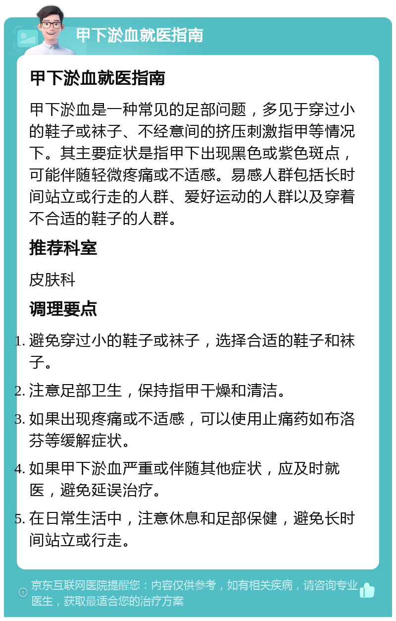 甲下淤血就医指南 甲下淤血就医指南 甲下淤血是一种常见的足部问题，多见于穿过小的鞋子或袜子、不经意间的挤压刺激指甲等情况下。其主要症状是指甲下出现黑色或紫色斑点，可能伴随轻微疼痛或不适感。易感人群包括长时间站立或行走的人群、爱好运动的人群以及穿着不合适的鞋子的人群。 推荐科室 皮肤科 调理要点 避免穿过小的鞋子或袜子，选择合适的鞋子和袜子。 注意足部卫生，保持指甲干燥和清洁。 如果出现疼痛或不适感，可以使用止痛药如布洛芬等缓解症状。 如果甲下淤血严重或伴随其他症状，应及时就医，避免延误治疗。 在日常生活中，注意休息和足部保健，避免长时间站立或行走。