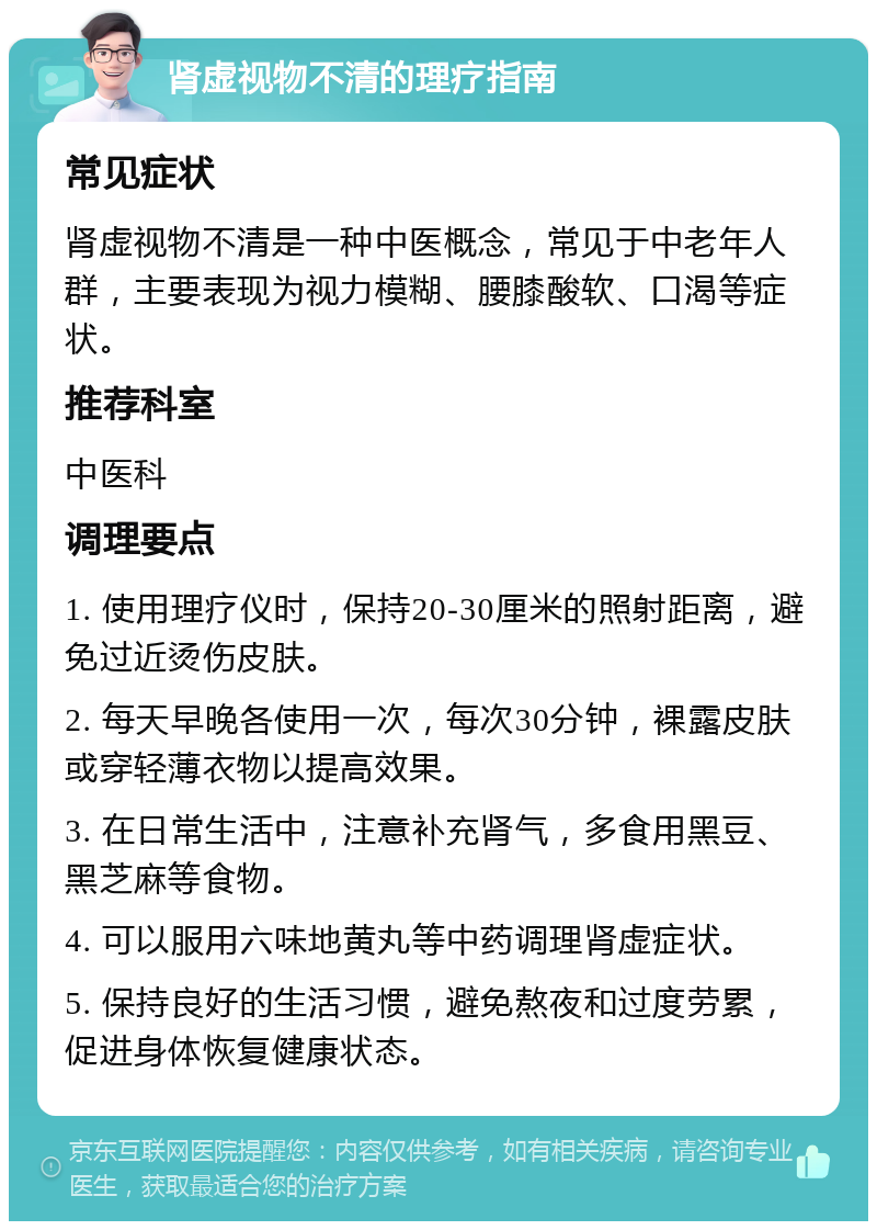 肾虚视物不清的理疗指南 常见症状 肾虚视物不清是一种中医概念，常见于中老年人群，主要表现为视力模糊、腰膝酸软、口渴等症状。 推荐科室 中医科 调理要点 1. 使用理疗仪时，保持20-30厘米的照射距离，避免过近烫伤皮肤。 2. 每天早晚各使用一次，每次30分钟，裸露皮肤或穿轻薄衣物以提高效果。 3. 在日常生活中，注意补充肾气，多食用黑豆、黑芝麻等食物。 4. 可以服用六味地黄丸等中药调理肾虚症状。 5. 保持良好的生活习惯，避免熬夜和过度劳累，促进身体恢复健康状态。