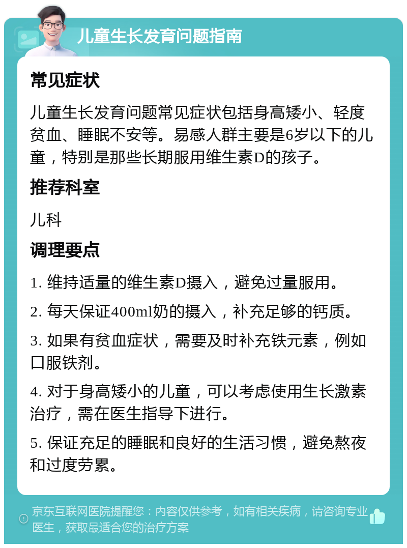 儿童生长发育问题指南 常见症状 儿童生长发育问题常见症状包括身高矮小、轻度贫血、睡眠不安等。易感人群主要是6岁以下的儿童，特别是那些长期服用维生素D的孩子。 推荐科室 儿科 调理要点 1. 维持适量的维生素D摄入，避免过量服用。 2. 每天保证400ml奶的摄入，补充足够的钙质。 3. 如果有贫血症状，需要及时补充铁元素，例如口服铁剂。 4. 对于身高矮小的儿童，可以考虑使用生长激素治疗，需在医生指导下进行。 5. 保证充足的睡眠和良好的生活习惯，避免熬夜和过度劳累。