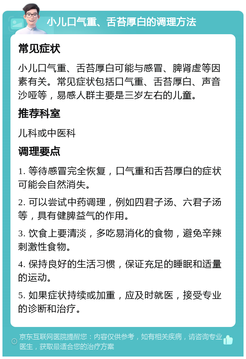 小儿口气重、舌苔厚白的调理方法 常见症状 小儿口气重、舌苔厚白可能与感冒、脾肾虚等因素有关。常见症状包括口气重、舌苔厚白、声音沙哑等，易感人群主要是三岁左右的儿童。 推荐科室 儿科或中医科 调理要点 1. 等待感冒完全恢复，口气重和舌苔厚白的症状可能会自然消失。 2. 可以尝试中药调理，例如四君子汤、六君子汤等，具有健脾益气的作用。 3. 饮食上要清淡，多吃易消化的食物，避免辛辣刺激性食物。 4. 保持良好的生活习惯，保证充足的睡眠和适量的运动。 5. 如果症状持续或加重，应及时就医，接受专业的诊断和治疗。