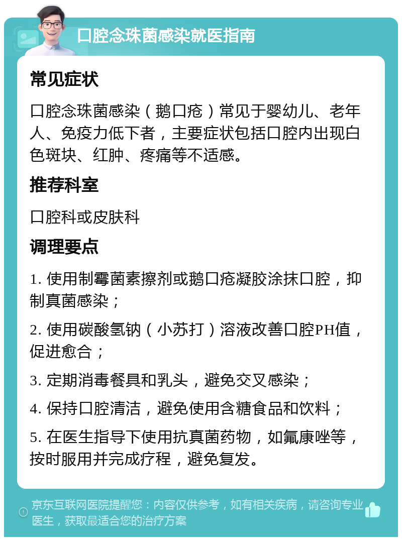 口腔念珠菌感染就医指南 常见症状 口腔念珠菌感染（鹅口疮）常见于婴幼儿、老年人、免疫力低下者，主要症状包括口腔内出现白色斑块、红肿、疼痛等不适感。 推荐科室 口腔科或皮肤科 调理要点 1. 使用制霉菌素擦剂或鹅口疮凝胶涂抹口腔，抑制真菌感染； 2. 使用碳酸氢钠（小苏打）溶液改善口腔PH值，促进愈合； 3. 定期消毒餐具和乳头，避免交叉感染； 4. 保持口腔清洁，避免使用含糖食品和饮料； 5. 在医生指导下使用抗真菌药物，如氟康唑等，按时服用并完成疗程，避免复发。