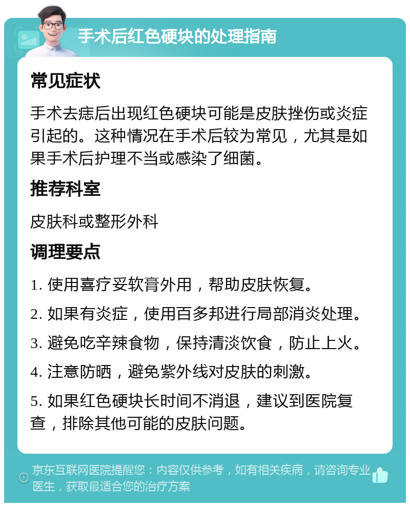 手术后红色硬块的处理指南 常见症状 手术去痣后出现红色硬块可能是皮肤挫伤或炎症引起的。这种情况在手术后较为常见，尤其是如果手术后护理不当或感染了细菌。 推荐科室 皮肤科或整形外科 调理要点 1. 使用喜疗妥软膏外用，帮助皮肤恢复。 2. 如果有炎症，使用百多邦进行局部消炎处理。 3. 避免吃辛辣食物，保持清淡饮食，防止上火。 4. 注意防晒，避免紫外线对皮肤的刺激。 5. 如果红色硬块长时间不消退，建议到医院复查，排除其他可能的皮肤问题。