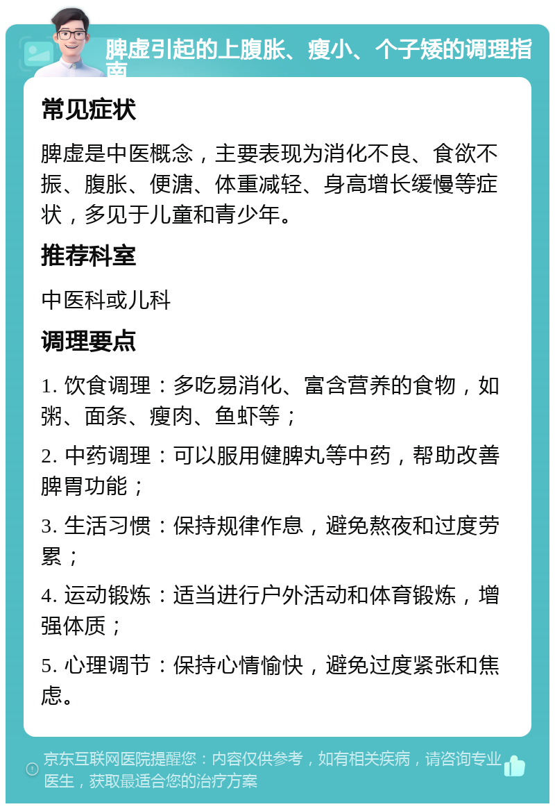 脾虚引起的上腹胀、瘦小、个子矮的调理指南 常见症状 脾虚是中医概念，主要表现为消化不良、食欲不振、腹胀、便溏、体重减轻、身高增长缓慢等症状，多见于儿童和青少年。 推荐科室 中医科或儿科 调理要点 1. 饮食调理：多吃易消化、富含营养的食物，如粥、面条、瘦肉、鱼虾等； 2. 中药调理：可以服用健脾丸等中药，帮助改善脾胃功能； 3. 生活习惯：保持规律作息，避免熬夜和过度劳累； 4. 运动锻炼：适当进行户外活动和体育锻炼，增强体质； 5. 心理调节：保持心情愉快，避免过度紧张和焦虑。