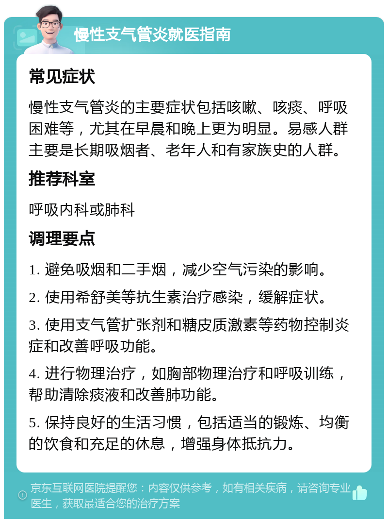 慢性支气管炎就医指南 常见症状 慢性支气管炎的主要症状包括咳嗽、咳痰、呼吸困难等，尤其在早晨和晚上更为明显。易感人群主要是长期吸烟者、老年人和有家族史的人群。 推荐科室 呼吸内科或肺科 调理要点 1. 避免吸烟和二手烟，减少空气污染的影响。 2. 使用希舒美等抗生素治疗感染，缓解症状。 3. 使用支气管扩张剂和糖皮质激素等药物控制炎症和改善呼吸功能。 4. 进行物理治疗，如胸部物理治疗和呼吸训练，帮助清除痰液和改善肺功能。 5. 保持良好的生活习惯，包括适当的锻炼、均衡的饮食和充足的休息，增强身体抵抗力。