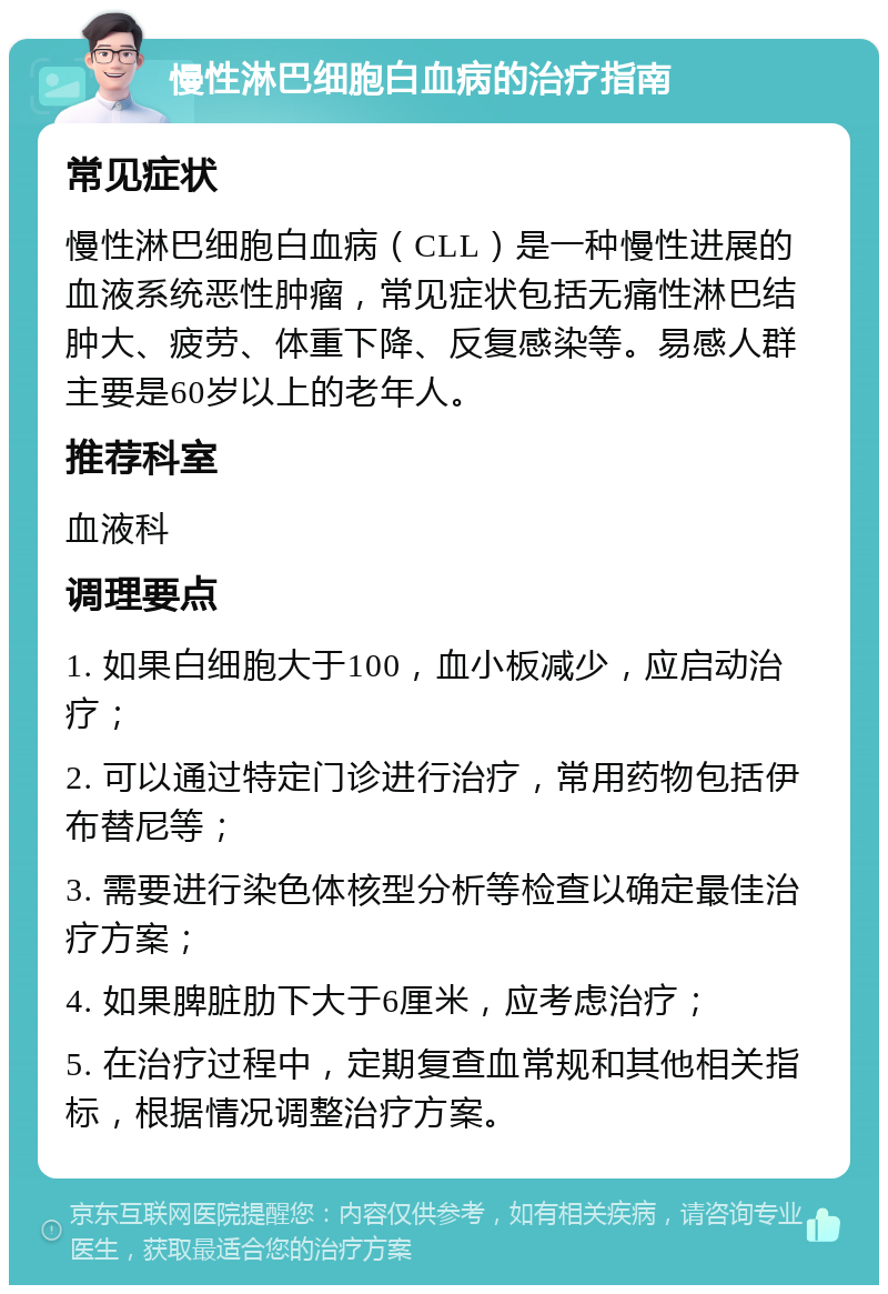 慢性淋巴细胞白血病的治疗指南 常见症状 慢性淋巴细胞白血病（CLL）是一种慢性进展的血液系统恶性肿瘤，常见症状包括无痛性淋巴结肿大、疲劳、体重下降、反复感染等。易感人群主要是60岁以上的老年人。 推荐科室 血液科 调理要点 1. 如果白细胞大于100，血小板减少，应启动治疗； 2. 可以通过特定门诊进行治疗，常用药物包括伊布替尼等； 3. 需要进行染色体核型分析等检查以确定最佳治疗方案； 4. 如果脾脏肋下大于6厘米，应考虑治疗； 5. 在治疗过程中，定期复查血常规和其他相关指标，根据情况调整治疗方案。