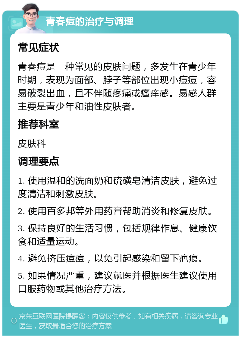 青春痘的治疗与调理 常见症状 青春痘是一种常见的皮肤问题，多发生在青少年时期，表现为面部、脖子等部位出现小痘痘，容易破裂出血，且不伴随疼痛或瘙痒感。易感人群主要是青少年和油性皮肤者。 推荐科室 皮肤科 调理要点 1. 使用温和的洗面奶和硫磺皂清洁皮肤，避免过度清洁和刺激皮肤。 2. 使用百多邦等外用药膏帮助消炎和修复皮肤。 3. 保持良好的生活习惯，包括规律作息、健康饮食和适量运动。 4. 避免挤压痘痘，以免引起感染和留下疤痕。 5. 如果情况严重，建议就医并根据医生建议使用口服药物或其他治疗方法。