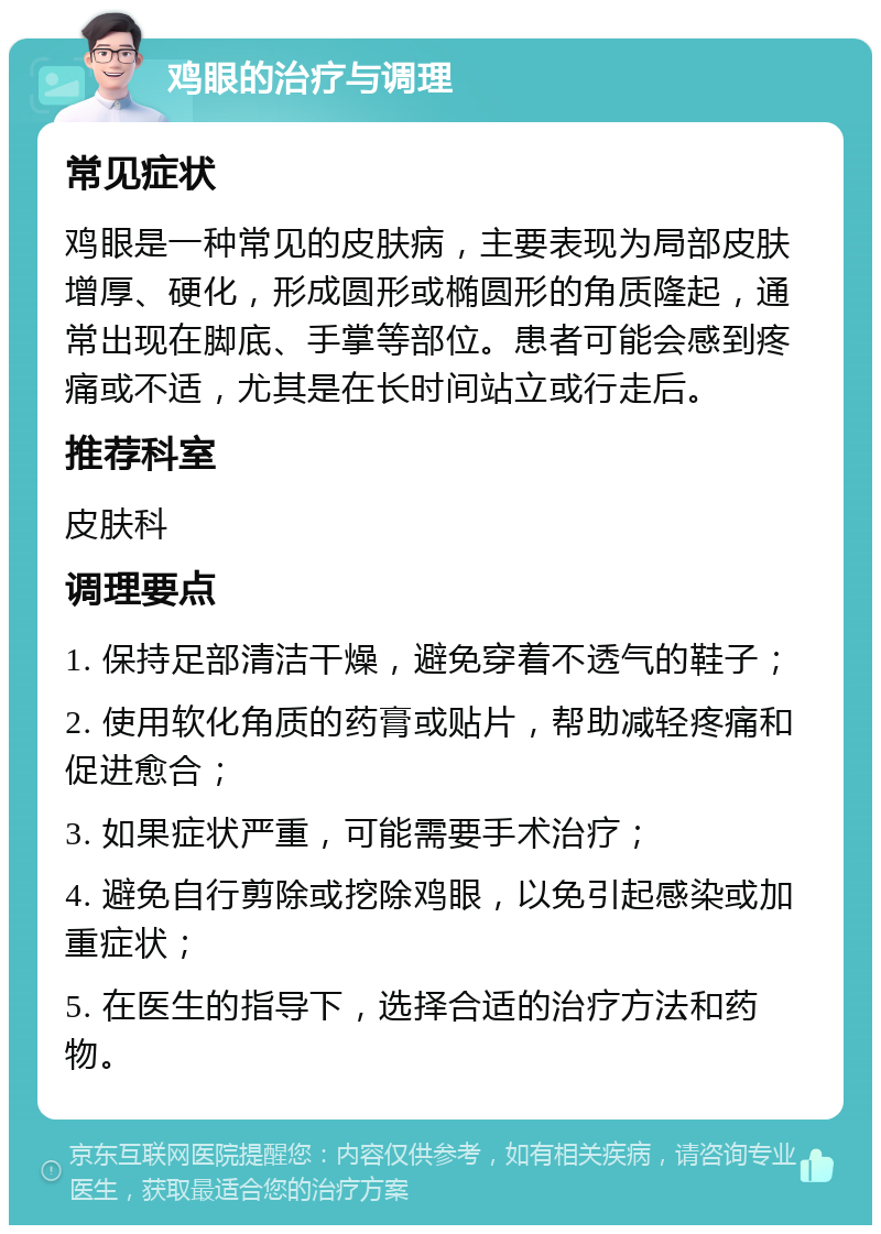 鸡眼的治疗与调理 常见症状 鸡眼是一种常见的皮肤病，主要表现为局部皮肤增厚、硬化，形成圆形或椭圆形的角质隆起，通常出现在脚底、手掌等部位。患者可能会感到疼痛或不适，尤其是在长时间站立或行走后。 推荐科室 皮肤科 调理要点 1. 保持足部清洁干燥，避免穿着不透气的鞋子； 2. 使用软化角质的药膏或贴片，帮助减轻疼痛和促进愈合； 3. 如果症状严重，可能需要手术治疗； 4. 避免自行剪除或挖除鸡眼，以免引起感染或加重症状； 5. 在医生的指导下，选择合适的治疗方法和药物。