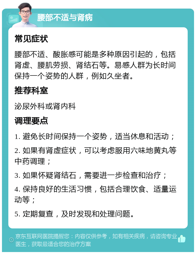 腰部不适与肾病 常见症状 腰部不适、酸胀感可能是多种原因引起的，包括肾虚、腰肌劳损、肾结石等。易感人群为长时间保持一个姿势的人群，例如久坐者。 推荐科室 泌尿外科或肾内科 调理要点 1. 避免长时间保持一个姿势，适当休息和活动； 2. 如果有肾虚症状，可以考虑服用六味地黄丸等中药调理； 3. 如果怀疑肾结石，需要进一步检查和治疗； 4. 保持良好的生活习惯，包括合理饮食、适量运动等； 5. 定期复查，及时发现和处理问题。