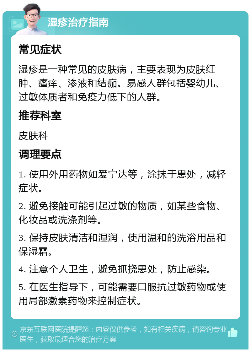 湿疹治疗指南 常见症状 湿疹是一种常见的皮肤病，主要表现为皮肤红肿、瘙痒、渗液和结痂。易感人群包括婴幼儿、过敏体质者和免疫力低下的人群。 推荐科室 皮肤科 调理要点 1. 使用外用药物如爱宁达等，涂抹于患处，减轻症状。 2. 避免接触可能引起过敏的物质，如某些食物、化妆品或洗涤剂等。 3. 保持皮肤清洁和湿润，使用温和的洗浴用品和保湿霜。 4. 注意个人卫生，避免抓挠患处，防止感染。 5. 在医生指导下，可能需要口服抗过敏药物或使用局部激素药物来控制症状。