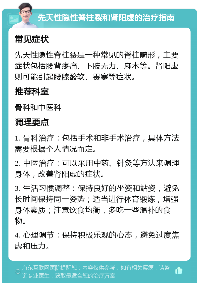 先天性隐性脊柱裂和肾阳虚的治疗指南 常见症状 先天性隐性脊柱裂是一种常见的脊柱畸形，主要症状包括腰背疼痛、下肢无力、麻木等。肾阳虚则可能引起腰膝酸软、畏寒等症状。 推荐科室 骨科和中医科 调理要点 1. 骨科治疗：包括手术和非手术治疗，具体方法需要根据个人情况而定。 2. 中医治疗：可以采用中药、针灸等方法来调理身体，改善肾阳虚的症状。 3. 生活习惯调整：保持良好的坐姿和站姿，避免长时间保持同一姿势；适当进行体育锻炼，增强身体素质；注意饮食均衡，多吃一些温补的食物。 4. 心理调节：保持积极乐观的心态，避免过度焦虑和压力。