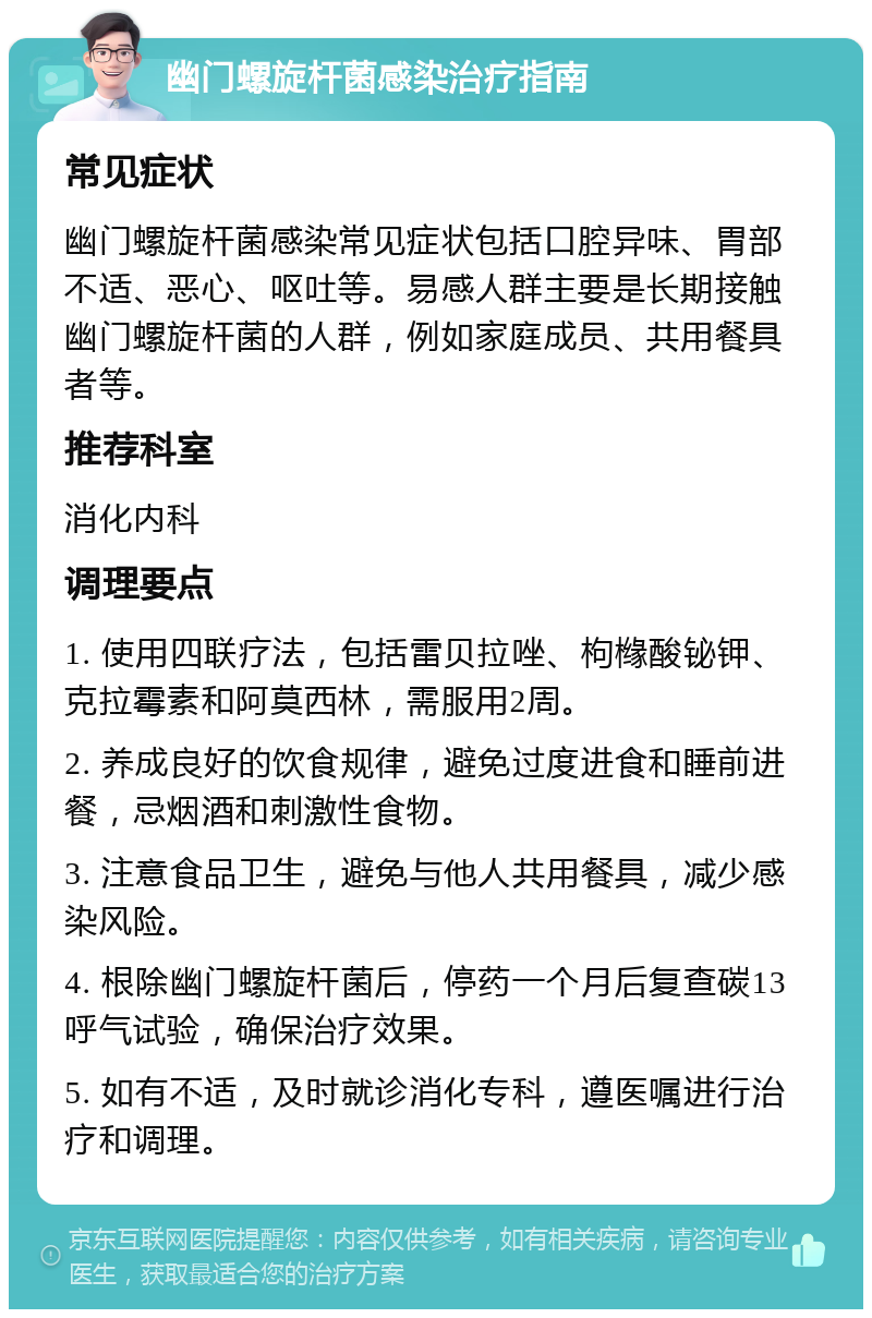 幽门螺旋杆菌感染治疗指南 常见症状 幽门螺旋杆菌感染常见症状包括口腔异味、胃部不适、恶心、呕吐等。易感人群主要是长期接触幽门螺旋杆菌的人群，例如家庭成员、共用餐具者等。 推荐科室 消化内科 调理要点 1. 使用四联疗法，包括雷贝拉唑、枸橼酸铋钾、克拉霉素和阿莫西林，需服用2周。 2. 养成良好的饮食规律，避免过度进食和睡前进餐，忌烟酒和刺激性食物。 3. 注意食品卫生，避免与他人共用餐具，减少感染风险。 4. 根除幽门螺旋杆菌后，停药一个月后复查碳13呼气试验，确保治疗效果。 5. 如有不适，及时就诊消化专科，遵医嘱进行治疗和调理。