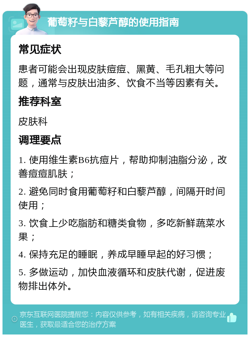 葡萄籽与白藜芦醇的使用指南 常见症状 患者可能会出现皮肤痘痘、黑黄、毛孔粗大等问题，通常与皮肤出油多、饮食不当等因素有关。 推荐科室 皮肤科 调理要点 1. 使用维生素B6抗痘片，帮助抑制油脂分泌，改善痘痘肌肤； 2. 避免同时食用葡萄籽和白藜芦醇，间隔开时间使用； 3. 饮食上少吃脂肪和糖类食物，多吃新鲜蔬菜水果； 4. 保持充足的睡眠，养成早睡早起的好习惯； 5. 多做运动，加快血液循环和皮肤代谢，促进废物排出体外。