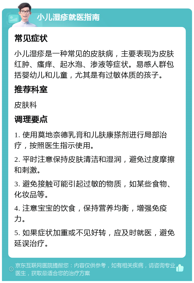 小儿湿疹就医指南 常见症状 小儿湿疹是一种常见的皮肤病，主要表现为皮肤红肿、瘙痒、起水泡、渗液等症状。易感人群包括婴幼儿和儿童，尤其是有过敏体质的孩子。 推荐科室 皮肤科 调理要点 1. 使用莫地奈德乳膏和儿肤康搽剂进行局部治疗，按照医生指示使用。 2. 平时注意保持皮肤清洁和湿润，避免过度摩擦和刺激。 3. 避免接触可能引起过敏的物质，如某些食物、化妆品等。 4. 注意宝宝的饮食，保持营养均衡，增强免疫力。 5. 如果症状加重或不见好转，应及时就医，避免延误治疗。