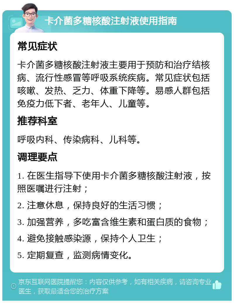 卡介菌多糖核酸注射液使用指南 常见症状 卡介菌多糖核酸注射液主要用于预防和治疗结核病、流行性感冒等呼吸系统疾病。常见症状包括咳嗽、发热、乏力、体重下降等。易感人群包括免疫力低下者、老年人、儿童等。 推荐科室 呼吸内科、传染病科、儿科等。 调理要点 1. 在医生指导下使用卡介菌多糖核酸注射液，按照医嘱进行注射； 2. 注意休息，保持良好的生活习惯； 3. 加强营养，多吃富含维生素和蛋白质的食物； 4. 避免接触感染源，保持个人卫生； 5. 定期复查，监测病情变化。