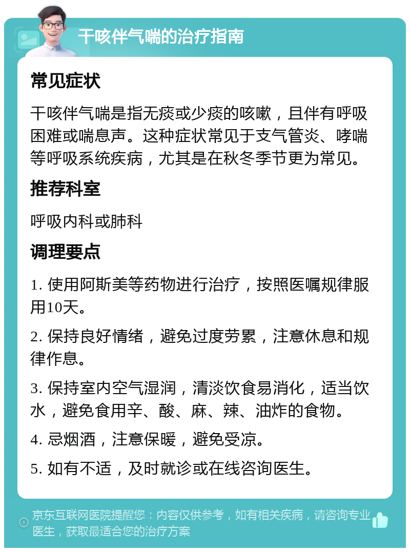 干咳伴气喘的治疗指南 常见症状 干咳伴气喘是指无痰或少痰的咳嗽，且伴有呼吸困难或喘息声。这种症状常见于支气管炎、哮喘等呼吸系统疾病，尤其是在秋冬季节更为常见。 推荐科室 呼吸内科或肺科 调理要点 1. 使用阿斯美等药物进行治疗，按照医嘱规律服用10天。 2. 保持良好情绪，避免过度劳累，注意休息和规律作息。 3. 保持室内空气湿润，清淡饮食易消化，适当饮水，避免食用辛、酸、麻、辣、油炸的食物。 4. 忌烟酒，注意保暖，避免受凉。 5. 如有不适，及时就诊或在线咨询医生。