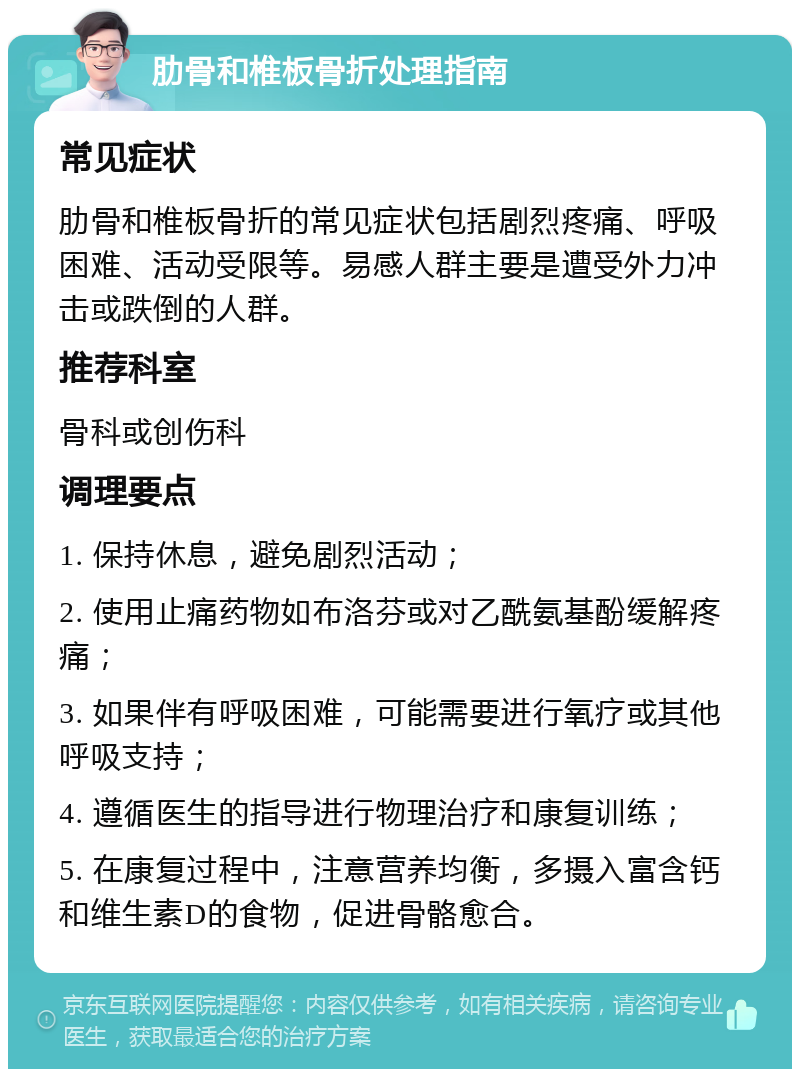 肋骨和椎板骨折处理指南 常见症状 肋骨和椎板骨折的常见症状包括剧烈疼痛、呼吸困难、活动受限等。易感人群主要是遭受外力冲击或跌倒的人群。 推荐科室 骨科或创伤科 调理要点 1. 保持休息，避免剧烈活动； 2. 使用止痛药物如布洛芬或对乙酰氨基酚缓解疼痛； 3. 如果伴有呼吸困难，可能需要进行氧疗或其他呼吸支持； 4. 遵循医生的指导进行物理治疗和康复训练； 5. 在康复过程中，注意营养均衡，多摄入富含钙和维生素D的食物，促进骨骼愈合。