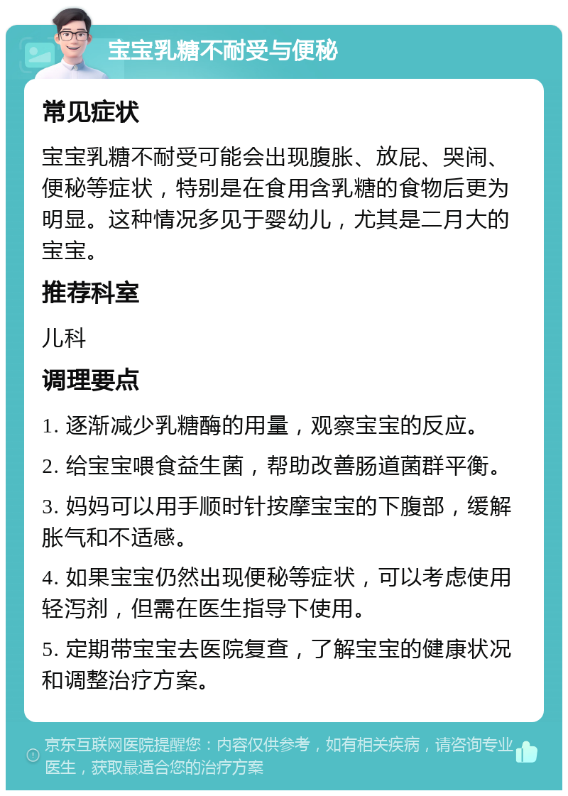 宝宝乳糖不耐受与便秘 常见症状 宝宝乳糖不耐受可能会出现腹胀、放屁、哭闹、便秘等症状，特别是在食用含乳糖的食物后更为明显。这种情况多见于婴幼儿，尤其是二月大的宝宝。 推荐科室 儿科 调理要点 1. 逐渐减少乳糖酶的用量，观察宝宝的反应。 2. 给宝宝喂食益生菌，帮助改善肠道菌群平衡。 3. 妈妈可以用手顺时针按摩宝宝的下腹部，缓解胀气和不适感。 4. 如果宝宝仍然出现便秘等症状，可以考虑使用轻泻剂，但需在医生指导下使用。 5. 定期带宝宝去医院复查，了解宝宝的健康状况和调整治疗方案。