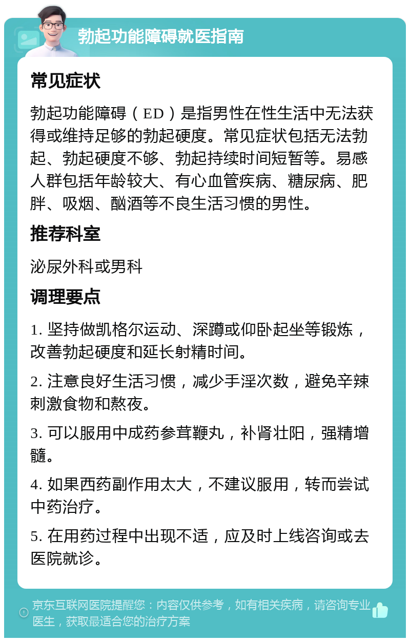 勃起功能障碍就医指南 常见症状 勃起功能障碍（ED）是指男性在性生活中无法获得或维持足够的勃起硬度。常见症状包括无法勃起、勃起硬度不够、勃起持续时间短暂等。易感人群包括年龄较大、有心血管疾病、糖尿病、肥胖、吸烟、酗酒等不良生活习惯的男性。 推荐科室 泌尿外科或男科 调理要点 1. 坚持做凯格尔运动、深蹲或仰卧起坐等锻炼，改善勃起硬度和延长射精时间。 2. 注意良好生活习惯，减少手淫次数，避免辛辣刺激食物和熬夜。 3. 可以服用中成药参茸鞭丸，补肾壮阳，强精增髓。 4. 如果西药副作用太大，不建议服用，转而尝试中药治疗。 5. 在用药过程中出现不适，应及时上线咨询或去医院就诊。