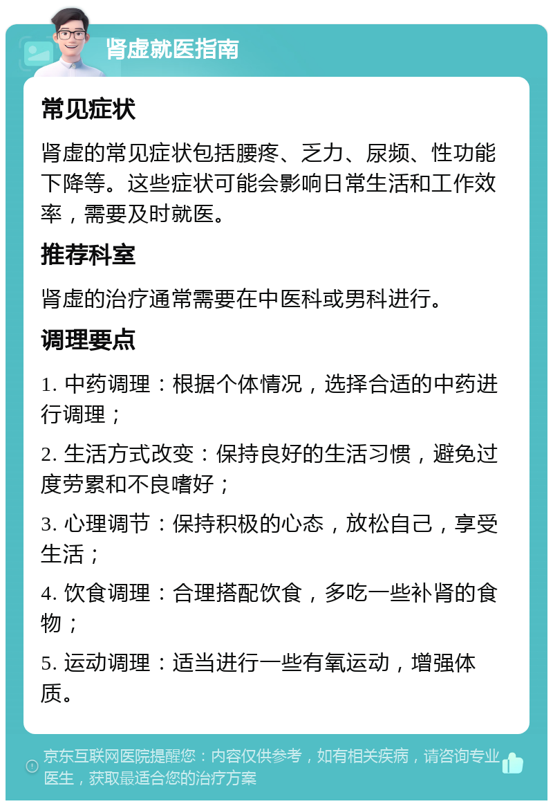 肾虚就医指南 常见症状 肾虚的常见症状包括腰疼、乏力、尿频、性功能下降等。这些症状可能会影响日常生活和工作效率，需要及时就医。 推荐科室 肾虚的治疗通常需要在中医科或男科进行。 调理要点 1. 中药调理：根据个体情况，选择合适的中药进行调理； 2. 生活方式改变：保持良好的生活习惯，避免过度劳累和不良嗜好； 3. 心理调节：保持积极的心态，放松自己，享受生活； 4. 饮食调理：合理搭配饮食，多吃一些补肾的食物； 5. 运动调理：适当进行一些有氧运动，增强体质。