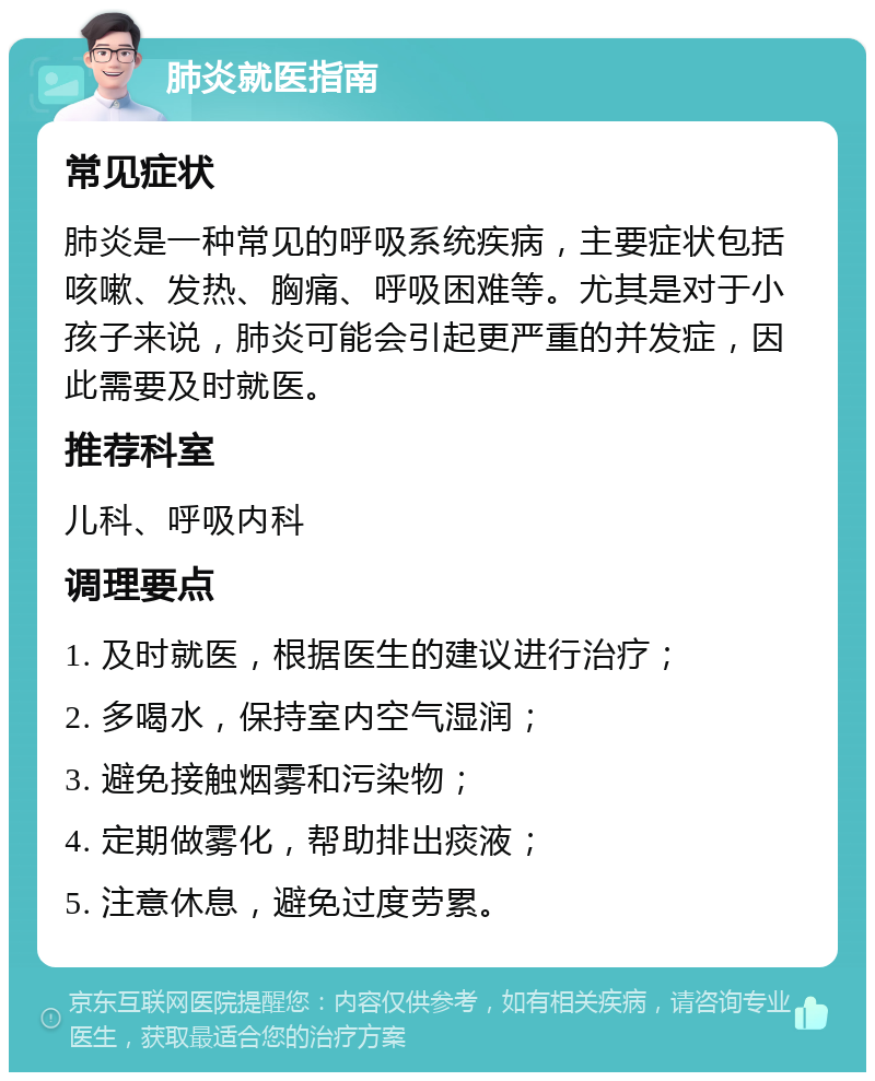 肺炎就医指南 常见症状 肺炎是一种常见的呼吸系统疾病，主要症状包括咳嗽、发热、胸痛、呼吸困难等。尤其是对于小孩子来说，肺炎可能会引起更严重的并发症，因此需要及时就医。 推荐科室 儿科、呼吸内科 调理要点 1. 及时就医，根据医生的建议进行治疗； 2. 多喝水，保持室内空气湿润； 3. 避免接触烟雾和污染物； 4. 定期做雾化，帮助排出痰液； 5. 注意休息，避免过度劳累。