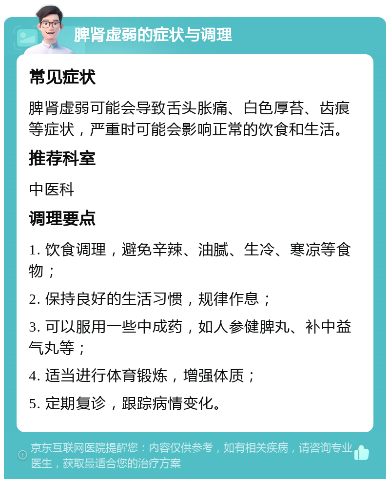 脾肾虚弱的症状与调理 常见症状 脾肾虚弱可能会导致舌头胀痛、白色厚苔、齿痕等症状，严重时可能会影响正常的饮食和生活。 推荐科室 中医科 调理要点 1. 饮食调理，避免辛辣、油腻、生冷、寒凉等食物； 2. 保持良好的生活习惯，规律作息； 3. 可以服用一些中成药，如人参健脾丸、补中益气丸等； 4. 适当进行体育锻炼，增强体质； 5. 定期复诊，跟踪病情变化。