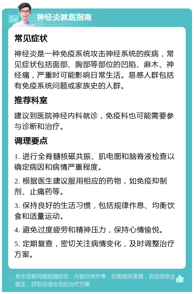 神经炎就医指南 常见症状 神经炎是一种免疫系统攻击神经系统的疾病，常见症状包括面部、胸部等部位的凹陷、麻木、神经痛，严重时可能影响日常生活。易感人群包括有免疫系统问题或家族史的人群。 推荐科室 建议到医院神经内科就诊，免疫科也可能需要参与诊断和治疗。 调理要点 1. 进行全脊髓核磁共振、肌电图和脑脊液检查以确定病因和病情严重程度。 2. 根据医生建议服用相应的药物，如免疫抑制剂、止痛药等。 3. 保持良好的生活习惯，包括规律作息、均衡饮食和适量运动。 4. 避免过度疲劳和精神压力，保持心情愉悦。 5. 定期复查，密切关注病情变化，及时调整治疗方案。