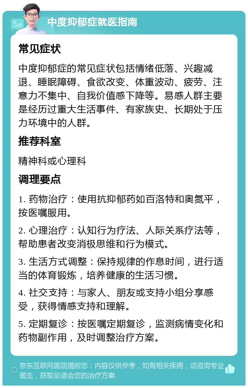 中度抑郁症就医指南 常见症状 中度抑郁症的常见症状包括情绪低落、兴趣减退、睡眠障碍、食欲改变、体重波动、疲劳、注意力不集中、自我价值感下降等。易感人群主要是经历过重大生活事件、有家族史、长期处于压力环境中的人群。 推荐科室 精神科或心理科 调理要点 1. 药物治疗：使用抗抑郁药如百洛特和奥氮平，按医嘱服用。 2. 心理治疗：认知行为疗法、人际关系疗法等，帮助患者改变消极思维和行为模式。 3. 生活方式调整：保持规律的作息时间，进行适当的体育锻炼，培养健康的生活习惯。 4. 社交支持：与家人、朋友或支持小组分享感受，获得情感支持和理解。 5. 定期复诊：按医嘱定期复诊，监测病情变化和药物副作用，及时调整治疗方案。