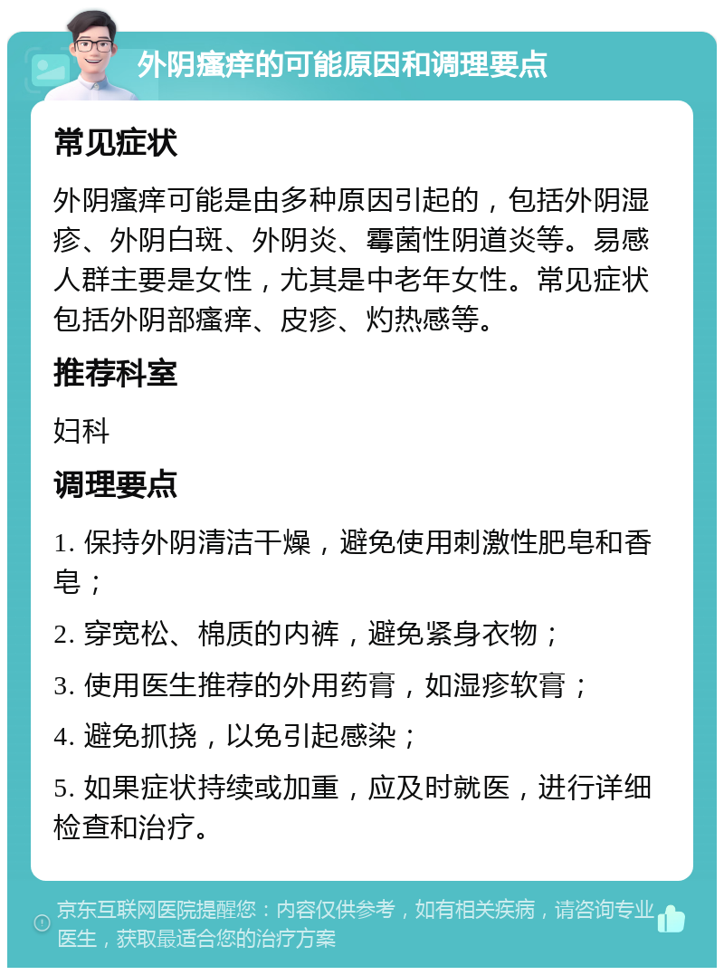 外阴瘙痒的可能原因和调理要点 常见症状 外阴瘙痒可能是由多种原因引起的，包括外阴湿疹、外阴白斑、外阴炎、霉菌性阴道炎等。易感人群主要是女性，尤其是中老年女性。常见症状包括外阴部瘙痒、皮疹、灼热感等。 推荐科室 妇科 调理要点 1. 保持外阴清洁干燥，避免使用刺激性肥皂和香皂； 2. 穿宽松、棉质的内裤，避免紧身衣物； 3. 使用医生推荐的外用药膏，如湿疹软膏； 4. 避免抓挠，以免引起感染； 5. 如果症状持续或加重，应及时就医，进行详细检查和治疗。