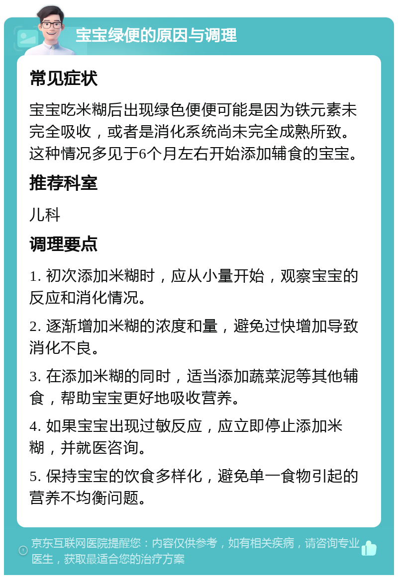 宝宝绿便的原因与调理 常见症状 宝宝吃米糊后出现绿色便便可能是因为铁元素未完全吸收，或者是消化系统尚未完全成熟所致。这种情况多见于6个月左右开始添加辅食的宝宝。 推荐科室 儿科 调理要点 1. 初次添加米糊时，应从小量开始，观察宝宝的反应和消化情况。 2. 逐渐增加米糊的浓度和量，避免过快增加导致消化不良。 3. 在添加米糊的同时，适当添加蔬菜泥等其他辅食，帮助宝宝更好地吸收营养。 4. 如果宝宝出现过敏反应，应立即停止添加米糊，并就医咨询。 5. 保持宝宝的饮食多样化，避免单一食物引起的营养不均衡问题。