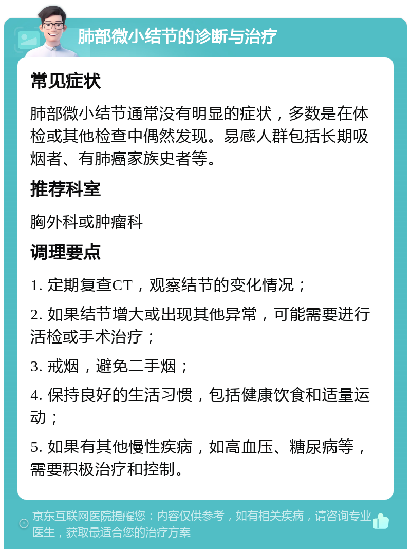 肺部微小结节的诊断与治疗 常见症状 肺部微小结节通常没有明显的症状，多数是在体检或其他检查中偶然发现。易感人群包括长期吸烟者、有肺癌家族史者等。 推荐科室 胸外科或肿瘤科 调理要点 1. 定期复查CT，观察结节的变化情况； 2. 如果结节增大或出现其他异常，可能需要进行活检或手术治疗； 3. 戒烟，避免二手烟； 4. 保持良好的生活习惯，包括健康饮食和适量运动； 5. 如果有其他慢性疾病，如高血压、糖尿病等，需要积极治疗和控制。