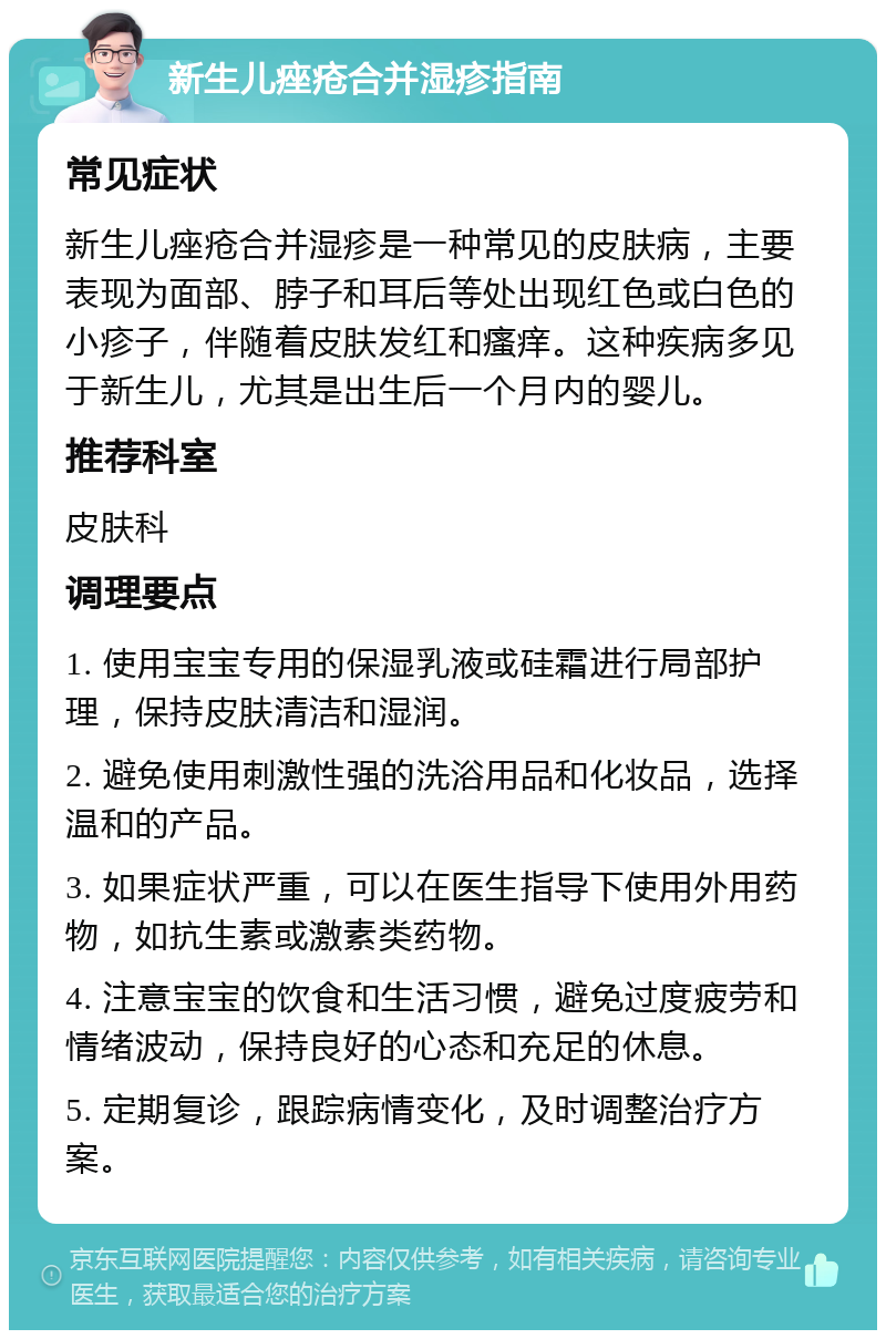 新生儿痤疮合并湿疹指南 常见症状 新生儿痤疮合并湿疹是一种常见的皮肤病，主要表现为面部、脖子和耳后等处出现红色或白色的小疹子，伴随着皮肤发红和瘙痒。这种疾病多见于新生儿，尤其是出生后一个月内的婴儿。 推荐科室 皮肤科 调理要点 1. 使用宝宝专用的保湿乳液或硅霜进行局部护理，保持皮肤清洁和湿润。 2. 避免使用刺激性强的洗浴用品和化妆品，选择温和的产品。 3. 如果症状严重，可以在医生指导下使用外用药物，如抗生素或激素类药物。 4. 注意宝宝的饮食和生活习惯，避免过度疲劳和情绪波动，保持良好的心态和充足的休息。 5. 定期复诊，跟踪病情变化，及时调整治疗方案。