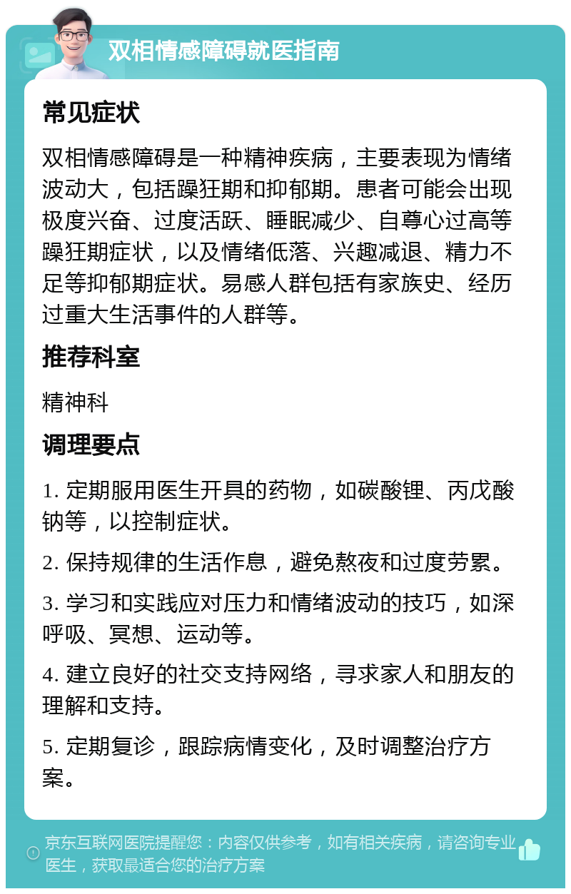 双相情感障碍就医指南 常见症状 双相情感障碍是一种精神疾病，主要表现为情绪波动大，包括躁狂期和抑郁期。患者可能会出现极度兴奋、过度活跃、睡眠减少、自尊心过高等躁狂期症状，以及情绪低落、兴趣减退、精力不足等抑郁期症状。易感人群包括有家族史、经历过重大生活事件的人群等。 推荐科室 精神科 调理要点 1. 定期服用医生开具的药物，如碳酸锂、丙戊酸钠等，以控制症状。 2. 保持规律的生活作息，避免熬夜和过度劳累。 3. 学习和实践应对压力和情绪波动的技巧，如深呼吸、冥想、运动等。 4. 建立良好的社交支持网络，寻求家人和朋友的理解和支持。 5. 定期复诊，跟踪病情变化，及时调整治疗方案。