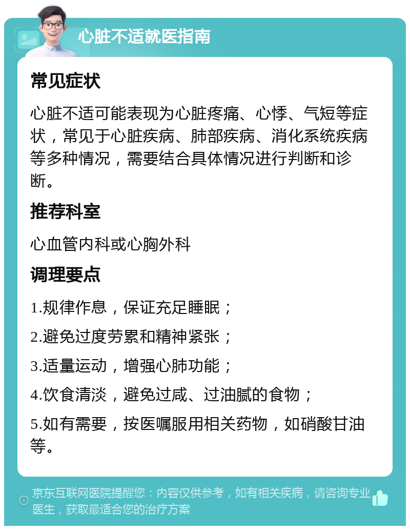 心脏不适就医指南 常见症状 心脏不适可能表现为心脏疼痛、心悸、气短等症状，常见于心脏疾病、肺部疾病、消化系统疾病等多种情况，需要结合具体情况进行判断和诊断。 推荐科室 心血管内科或心胸外科 调理要点 1.规律作息，保证充足睡眠； 2.避免过度劳累和精神紧张； 3.适量运动，增强心肺功能； 4.饮食清淡，避免过咸、过油腻的食物； 5.如有需要，按医嘱服用相关药物，如硝酸甘油等。