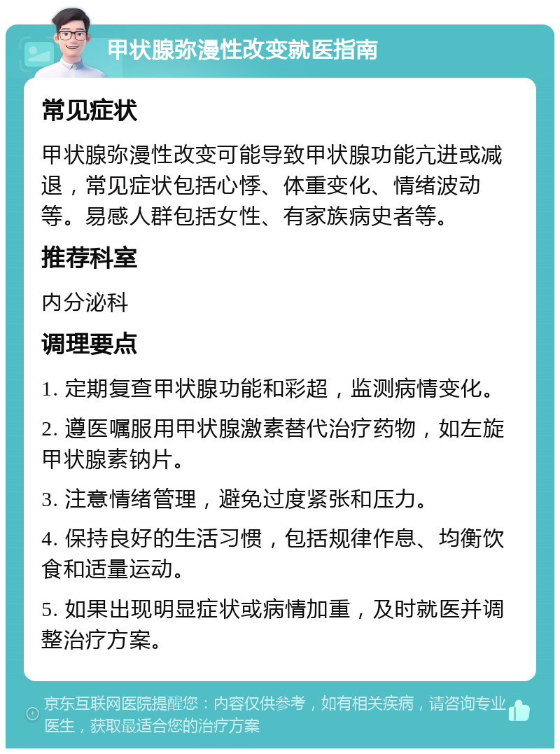 甲状腺弥漫性改变就医指南 常见症状 甲状腺弥漫性改变可能导致甲状腺功能亢进或减退，常见症状包括心悸、体重变化、情绪波动等。易感人群包括女性、有家族病史者等。 推荐科室 内分泌科 调理要点 1. 定期复查甲状腺功能和彩超，监测病情变化。 2. 遵医嘱服用甲状腺激素替代治疗药物，如左旋甲状腺素钠片。 3. 注意情绪管理，避免过度紧张和压力。 4. 保持良好的生活习惯，包括规律作息、均衡饮食和适量运动。 5. 如果出现明显症状或病情加重，及时就医并调整治疗方案。