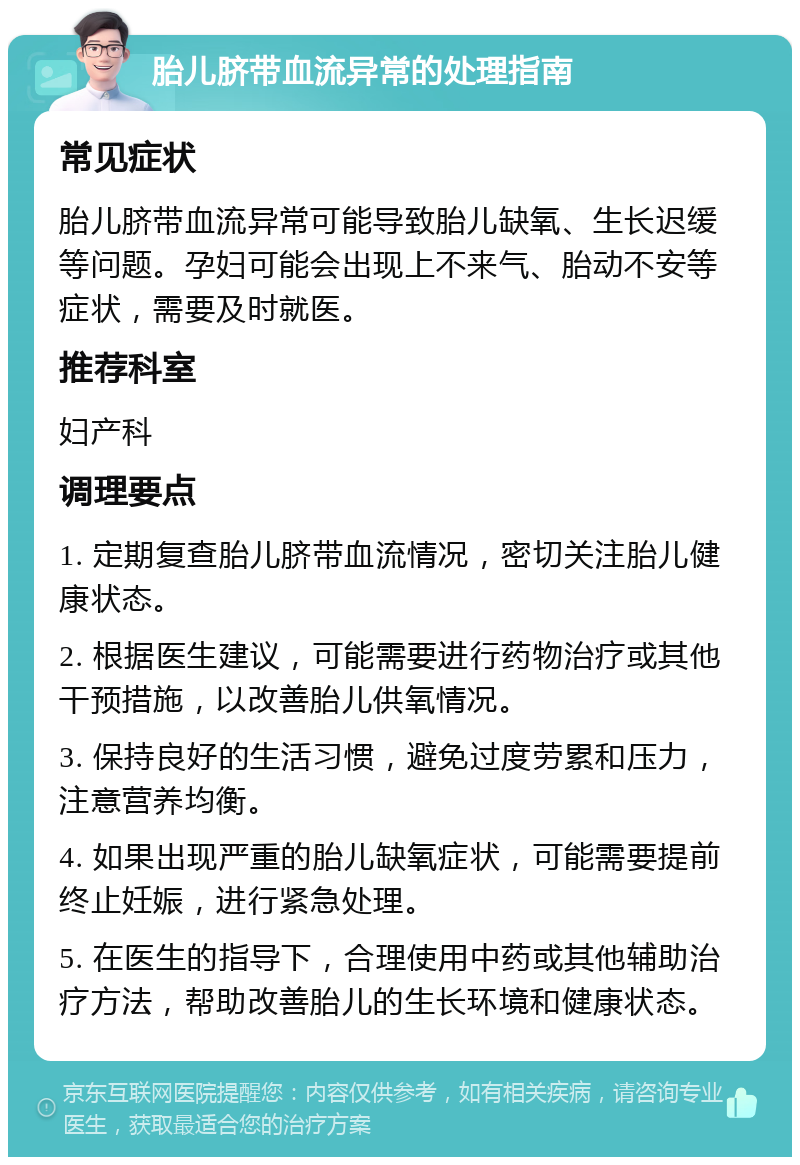 胎儿脐带血流异常的处理指南 常见症状 胎儿脐带血流异常可能导致胎儿缺氧、生长迟缓等问题。孕妇可能会出现上不来气、胎动不安等症状，需要及时就医。 推荐科室 妇产科 调理要点 1. 定期复查胎儿脐带血流情况，密切关注胎儿健康状态。 2. 根据医生建议，可能需要进行药物治疗或其他干预措施，以改善胎儿供氧情况。 3. 保持良好的生活习惯，避免过度劳累和压力，注意营养均衡。 4. 如果出现严重的胎儿缺氧症状，可能需要提前终止妊娠，进行紧急处理。 5. 在医生的指导下，合理使用中药或其他辅助治疗方法，帮助改善胎儿的生长环境和健康状态。