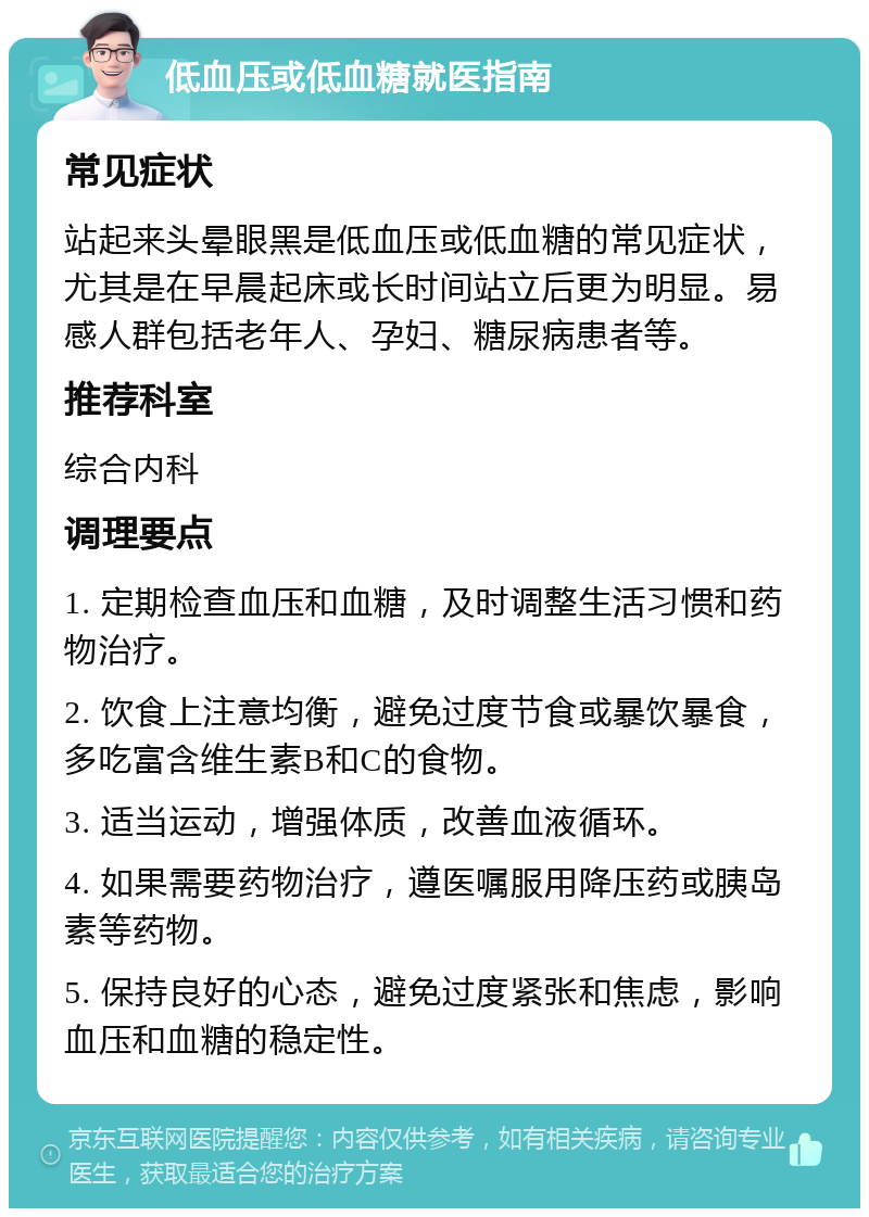 低血压或低血糖就医指南 常见症状 站起来头晕眼黑是低血压或低血糖的常见症状，尤其是在早晨起床或长时间站立后更为明显。易感人群包括老年人、孕妇、糖尿病患者等。 推荐科室 综合内科 调理要点 1. 定期检查血压和血糖，及时调整生活习惯和药物治疗。 2. 饮食上注意均衡，避免过度节食或暴饮暴食，多吃富含维生素B和C的食物。 3. 适当运动，增强体质，改善血液循环。 4. 如果需要药物治疗，遵医嘱服用降压药或胰岛素等药物。 5. 保持良好的心态，避免过度紧张和焦虑，影响血压和血糖的稳定性。