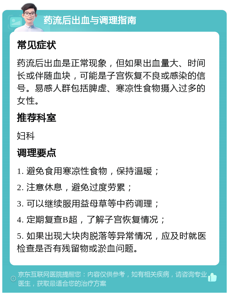 药流后出血与调理指南 常见症状 药流后出血是正常现象，但如果出血量大、时间长或伴随血块，可能是子宫恢复不良或感染的信号。易感人群包括脾虚、寒凉性食物摄入过多的女性。 推荐科室 妇科 调理要点 1. 避免食用寒凉性食物，保持温暖； 2. 注意休息，避免过度劳累； 3. 可以继续服用益母草等中药调理； 4. 定期复查B超，了解子宫恢复情况； 5. 如果出现大块肉脱落等异常情况，应及时就医检查是否有残留物或淤血问题。